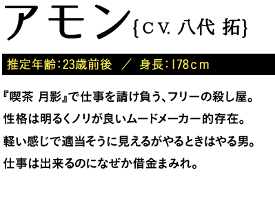 推定年齢：23歳前後  ／ 身長：178ｃｍ / 『喫茶 月影』で仕事を請け負う、フリーの殺し屋。性格は明るくノリが良いムードメーカー的存在。軽い感じで適当そうに見えるがやるときはやる男。仕事は出来るのになぜか借金まみれ。