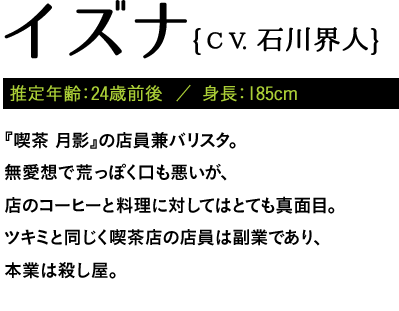 推定年齢：24歳前後  ／ 身長：185cm / 『喫茶 月影』の店員兼バリスタ。無愛想で荒っぽく口も悪いが、店のコーヒーと料理に対してはとても真面目。ツキミと同じく喫茶店の店員は副業であり、本業は殺し屋。