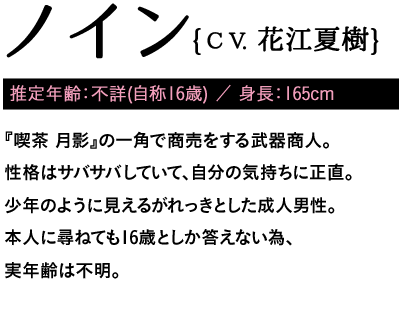 推定年齢：不詳(自称16歳) ／ 身長：165cm / 『喫茶 月影』の一角で商売をする武器商人。性格はサバサバしていて、自分の気持ちに正直。少年のように見えるがれっきとした成人男性。本人に尋ねても16歳としか答えない為、実年齢は不明。