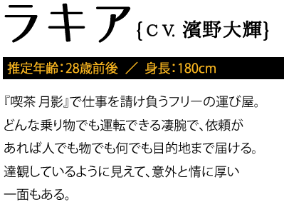 推定年齢：28歳前後 / 『喫茶 月影』で仕事を請け負うフリーの運び屋。どんな乗り物でも運転できる凄腕で、依頼があれば人でも物でも何でも目的地まで届ける。達観しているように見えて、意外と情に厚い一面もある。