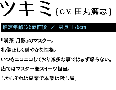 推定年齢：26歳前後  ／ 身長：176cm / 『喫茶 月影』のマスター。礼儀正しく穏やかな性格。いつもニコニコしており滅多な事ではまず怒らない。店ではマスター兼スイーツ担当。しかしそれは副業で本業は殺し屋。